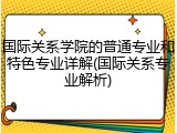 国际关系学院的普通专业和特色专业详解(国际关系专业解析)