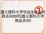 遵义医科大学毕业生就业大致去向如何(遵义医科大学就业去向)