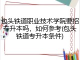 包头铁道职业技术学院要招专升本吗，如何参考(包头铁道专升本条件)