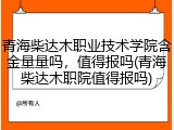 青海柴达木职业技术学院含金量量吗，值得报吗(青海柴达木职院值得报吗)