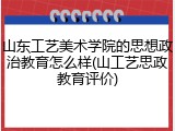 山东工艺美术学院的思想政治教育怎么样(山工艺思政教育评价)