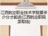 江西航空职业技术学院要多少分才能进(江西航空职院录取线)