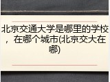 北京交通大学是哪里的学校，在哪个城市(北京交大在哪)