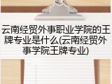 云南经贸外事职业学院的王牌专业是什么(云南经贸外事学院王牌专业)