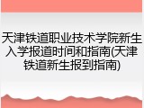 天津铁道职业技术学院新生入学报道时间和指南(天津铁道新生报到指南)