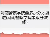 河南警察学院要多少分才能进(河南警察学院录取分数线)