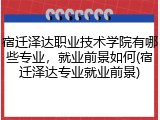 宿迁泽达职业技术学院有哪些专业，就业前景如何(宿迁泽达专业就业前景)