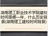湖南理工职业技术学院建校时间是哪一年，什么历史背景(湖南理工建校时间背景)