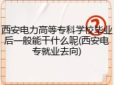 西安电力高等专科学校毕业后一般能干什么呢(西安电专就业去向)
