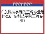 广东科技学院的王牌专业是什么(广东科技学院王牌专业)
