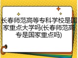 长春师范高等专科学校是国家重点大学吗(长春师范高专是国家重点吗)