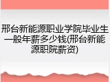 邢台新能源职业学院毕业生一般年薪多少钱(邢台新能源职院薪资)