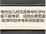常州幼儿师范高等专科学校能不能考研，成绩在哪里查询(常州幼专考研成绩查询)