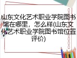 山东文化艺术职业学院图书馆在哪里，怎么样(山东文化艺术职业学院图书馆位置评价)