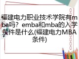 福建电力职业技术学院有mba吗？emba和mba的入学条件是什么(福建电力MBA条件)