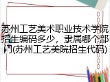 苏州工艺美术职业技术学院招生编码多少，隶属哪个部门(苏州工艺美院招生代码)