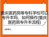 重庆医药高等专科学校可以专升本吗，如何操作(重庆医药高专升本流程)