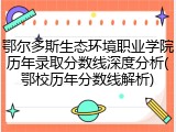 鄂尔多斯生态环境职业学院历年录取分数线深度分析(鄂校历年分数线解析)