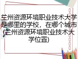 兰州资源环境职业技术大学是哪里的学校，在哪个城市(兰州资源环境职业技术大学位置)