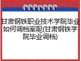 甘肃钢铁职业技术学院毕业如何调档案呢(甘肃钢铁学院毕业调档)