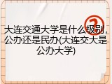 大连交通大学是什么级别，公办还是民办(大连交大是公办大学)