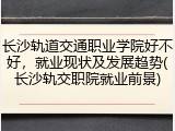 长沙轨道交通职业学院好不好，就业现状及发展趋势(长沙轨交职院就业前景)