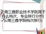 云南三鑫职业技术学院属于什么档次，专业排行分析(云南三鑫学院档次排行)