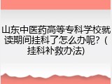 山东中医药高等专科学校就读期间挂科了怎么办呢？(挂科补救办法)