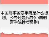 中国刑事警察学院是什么级别，公办还是民办(中国刑警学院性质级别)