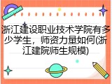 浙江建设职业技术学院有多少学生，师资力量如何(浙江建院师生规模)
