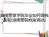 湖南警察学院毕业如何调档案呢(湖南警院档案调动)