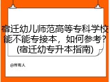 宿迁幼儿师范高等专科学校能不能专接本，如何参考？(宿迁幼专升本指南)
