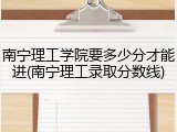 南宁理工学院要多少分才能进(南宁理工录取分数线)