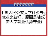 中国人民公安大学什么专业就业比较好，原因是啥(公安大学就业优势专业)