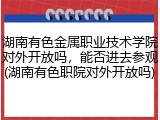 湖南有色金属职业技术学院对外开放吗，能否进去参观(湖南有色职院对外开放吗)
