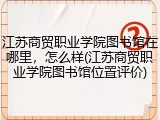 江苏商贸职业学院图书馆在哪里，怎么样(江苏商贸职业学院图书馆位置评价)