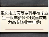 重庆电力高等专科学校毕业生一般年薪多少钱(重庆电力高专毕业生年薪)