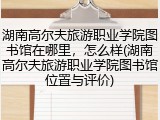 湖南高尔夫旅游职业学院图书馆在哪里，怎么样(湖南高尔夫旅游职业学院图书馆位置与评价)