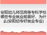 安阳幼儿师范高等专科学校哪些专业就业前景好，为什么(安阳幼专好就业专业)