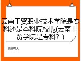 云南工贸职业技术学院是专科还是本科院校呢(云南工贸学院是专科？)