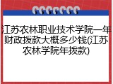 江苏农林职业技术学院一年财政拨款大概多少钱(江苏农林学院年拨款)
