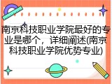 南京科技职业学院最好的专业是哪个，详细阐述(南京科技职业学院优势专业)