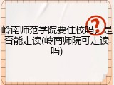 岭南师范学院要住校吗，是否能走读(岭南师院可走读吗)