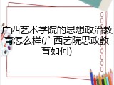 广西艺术学院的思想政治教育怎么样(广西艺院思政教育如何)