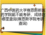 广西中医药大学赛恩斯新医药学院能不能考研，成绩在哪里查询(赛恩斯学院考研查询)