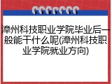 漳州科技职业学院毕业后一般能干什么呢(漳州科技职业学院就业方向)