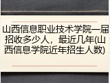 山西信息职业技术学院一届招收多少人，最近几年(山西信息学院近年招生人数)