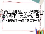 广西工业职业技术学院图书馆在哪里，怎么样(广西工业职院图书馆位置评价)