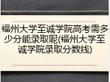 福州大学至诚学院高考需多少分能录取呢(福州大学至诚学院录取分数线)