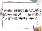 广州幼儿师范高等专科学校什么专业最好，一年招多少人(广州幼专热门专业)